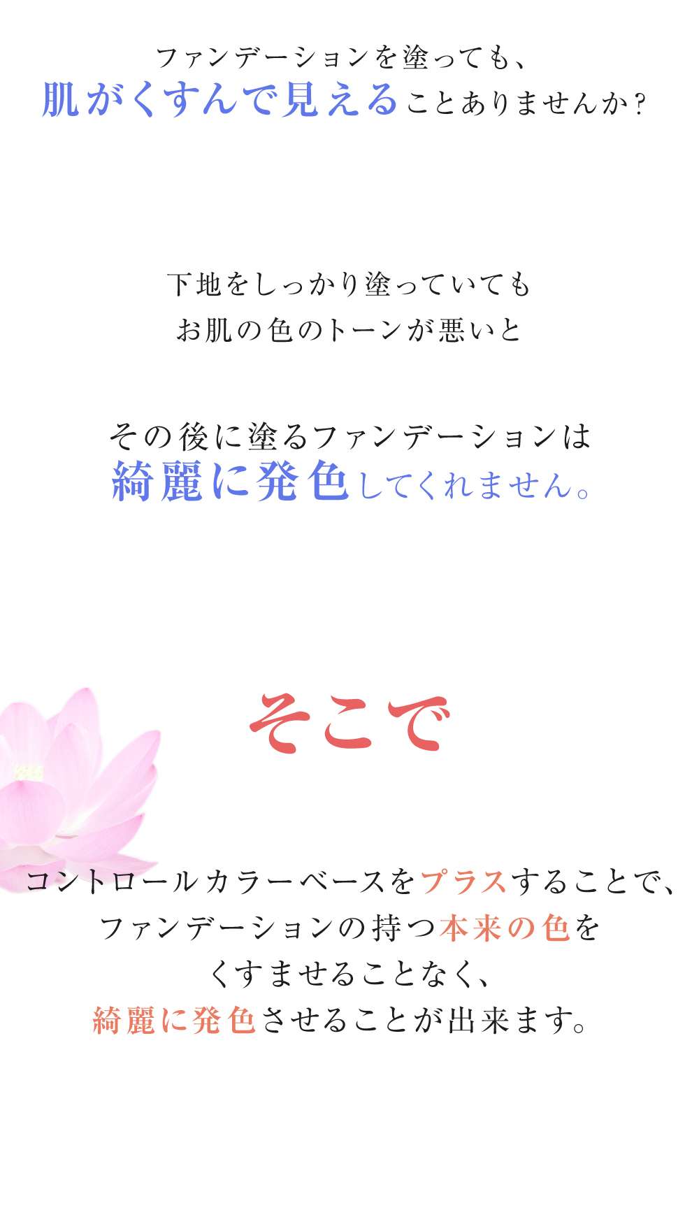 ファンデーションを塗っても、肌がくすんで見えることありませんか？しっかり下地を塗っていても、お肌の色のトーンが悪いとその後に塗るファンデーションは綺麗に発色してくれません。そこにコントロールカラーベースをプラスすることで、ファンデーションの持つ本来の色をくすませることなく綺麗に発色させることが出来ます。