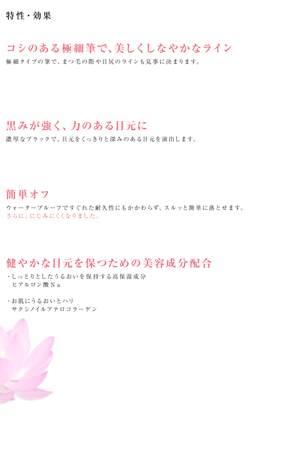 特性・効果　コシのある極細筆で、美しくしなやかなライン：極細タイプの筆で、まつ毛の際や目尻のラインも見事に決まります。　黒みが強く、力のある目元に：濃厚なブラックで、目元をくっきりと深みのある目元を演出します。　簡単オフ：ウォータープルーフですぐれた耐久性にもかかわらず、スルッと簡単に落とせます。さらに、にじみにくくなりました。　健やかな目元を保つための美容成分配合：・しっとりとしたうるおいを保持する高保湿成分：　ヒアルロン酸Ｎａ・お肌にうるおいとハリ：　サクシノイルアテロコラーゲン