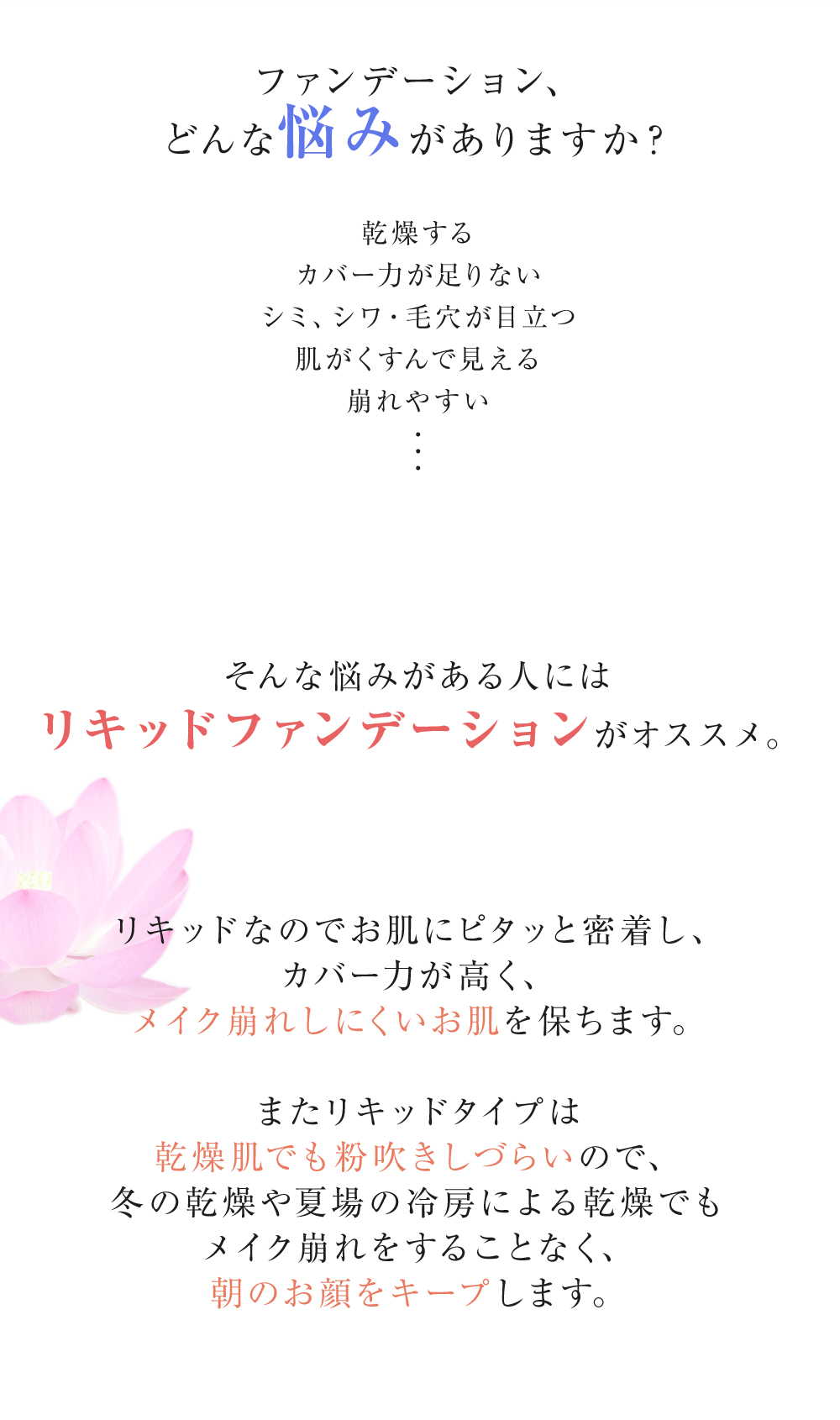 ファンデーション、どんな悩みがありますか？　乾燥する、カバー力が足りない、シミ・シワ・毛穴が目立つ、肌がくすんで見える、崩れやすい…そんな悩みがある人にはリキッドファンデーションがオススメ。　リキッドなのでお肌にピタッと密着し、カバー力が高く、メイク崩れしにくいお肌を保ちます。　またリキッドタイプは乾燥肌でも粉吹きしづらいので、冬の乾燥や夏場の冷房による乾燥でもメイク崩れをすることなく、朝のお顔をキープします。