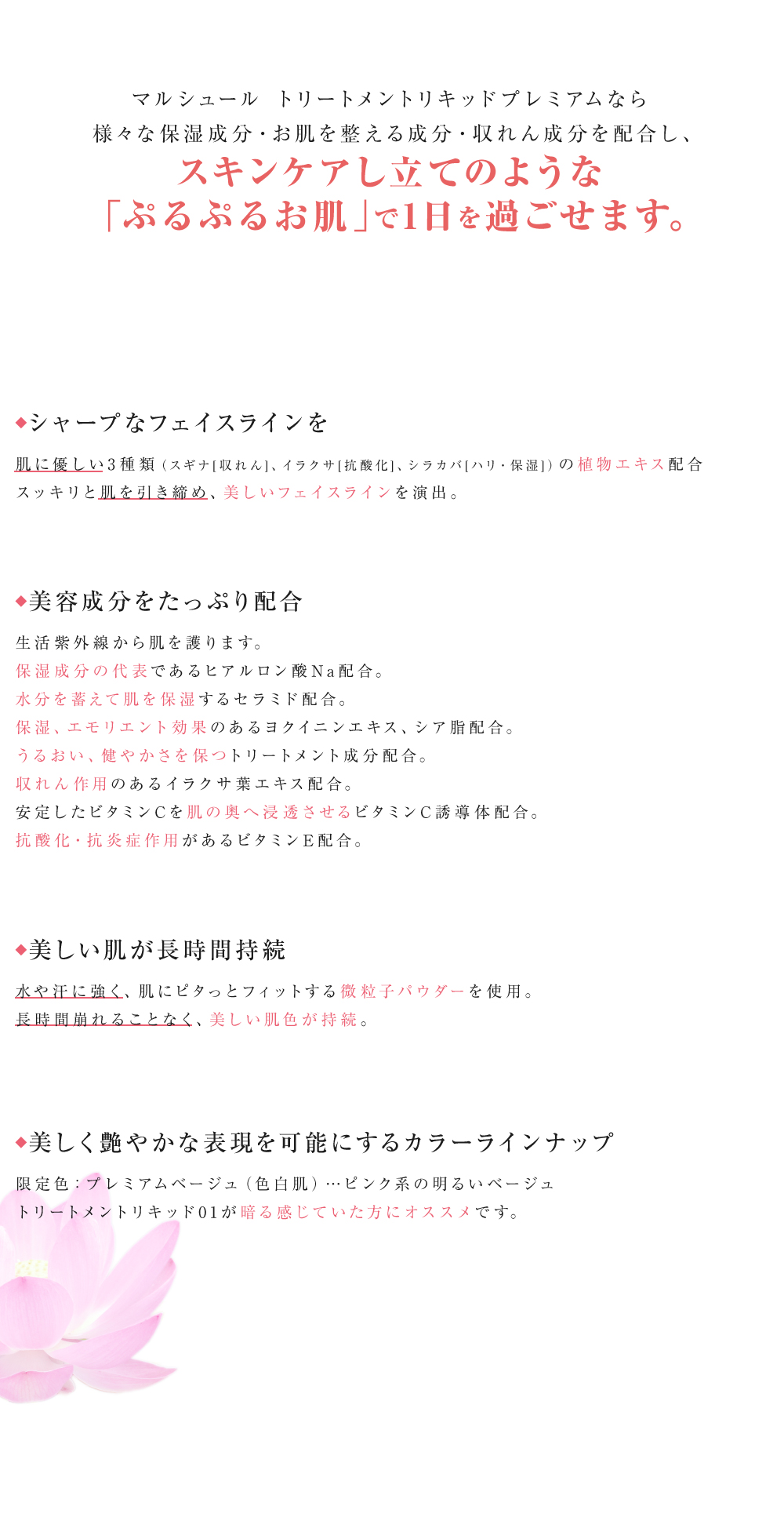 マルシュール トリートメントリキッドプレミアムなら様々な保湿成分・お肌を整える成分・収れん成分を配合し、スキンケアし立てのような「ぷるぷるお肌」で1日を過ごせます。・お肌に優しい3種類（スギナ[収れん]、イラクサ[抗酸化]、シラカバ[ハリ・保湿]）の植物エキス配合でシャープに引き締まったお肌をつくります。・生活紫外線から肌を護ります。・保湿成分の代表であるヒアルロン酸Na配合。・水分を蓄えて肌を保湿するセラミド配合。・保湿、エモリエント効果のあるヨクイニンエキス、シア脂配合。・うるおい、健やかさを保てるよう、トリートメント成分が配合。・収れん作用のあるイラクサ葉エキス配合。・安定したビタミンCを肌の奥へ浸透させるビタミンC誘導体配合。・抗酸化・抗炎症作用があるビタミンE配合。　・水や汗に強く、肌にピタっとフィットする微粒子パウダーを使用。・長時間崩れることなく、美しい肌色が持続。　美しく艶やかな表現を可能にするカラーラインナップ限定色：プレミアムベージュ（色白肌）…ピンク系の明るいベージュトリートメントリキッド01が暗る感じていた方にオススメです。