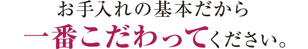 お手入れの基本だから一番こだわってください。